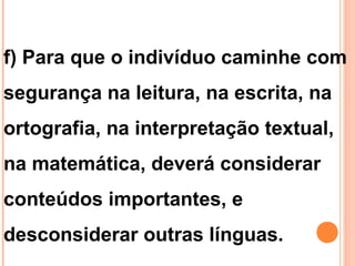 f) Para que o indivíduo caminhe com
segurança na leitura, na escrita, na
ortografia, na interpretação textual,
na matemática, deverá considerar
conteúdos importantes, e
desconsiderar outras línguas.
 
