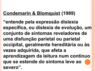 Condemarin & Blomquist (1989)
“entende pela expressão dislexia
específica, ou dislexia de evolução, um
conjunto de sintomas reveladores de
uma disfunção parietal ou parietal
occipital, geralmente hereditária ou às
vezes adquirida, que afeta a
aprendizagem da leitura num contínuo
que se estende do sintoma leve ao
severo”.
 