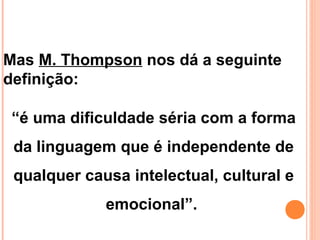 Mas M. Thompson nos dá a seguinte
definição:
“é uma dificuldade séria com a forma
da linguagem que é independente de
qualquer causa intelectual, cultural e
emocional”.
 
 