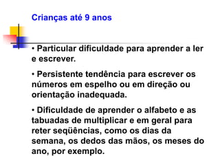 Crianças até 9 anos


• Particular dificuldade para aprender a ler
e escrever.
• Persistente tendência para escrever os
números em espelho ou em direção ou
orientação inadequada.
• Dificuldade de aprender o alfabeto e as
tabuadas de multiplicar e em geral para
reter seqüências, como os dias da
semana, os dedos das mãos, os meses do
ano, por exemplo.
 