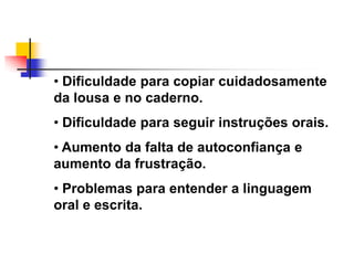 • Dificuldade para copiar cuidadosamente
da lousa e no caderno.
• Dificuldade para seguir instruções orais.
• Aumento da falta de autoconfiança e
aumento da frustração.
• Problemas para entender a linguagem
oral e escrita.
 