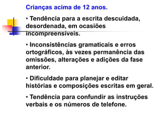 Crianças acima de 12 anos.
• Tendência para a escrita descuidada,
desordenada, em ocasiões
incompreensíveis.
• Inconsistências gramaticais e erros
ortográficos, às vezes permanência das
omissões, alterações e adições da fase
anterior.
• Dificuldade para planejar e editar
histórias e composições escritas em geral.
• Tendência para confundir as instruções
verbais e os números de telefone.
 