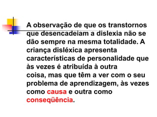 A observação de que os transtornos
que desencadeiam a dislexia não se
dão sempre na mesma totalidade. A
criança disléxica apresenta
características de personalidade que
às vezes é atribuída à outra
coisa, mas que têm a ver com o seu
problema de aprendizagem, às vezes
como causa e outra como
conseqüência.
 