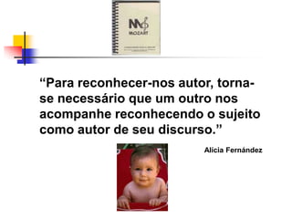 ―Para reconhecer-nos autor, torna-
se necessário que um outro nos
acompanhe reconhecendo o sujeito
como autor de seu discurso.‖
                         Alícia Fernández
 