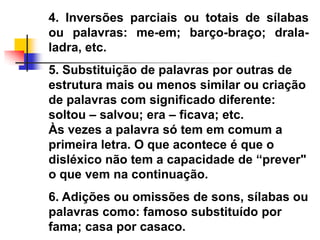 4. Inversões parciais ou totais de sílabas
ou palavras: me-em; barço-braço; drala-
ladra, etc.
5. Substituição de palavras por outras de
estrutura mais ou menos similar ou criação
de palavras com significado diferente:
soltou – salvou; era – ficava; etc.
Às vezes a palavra só tem em comum a
primeira letra. O que acontece é que o
disléxico não tem a capacidade de ―prever"
o que vem na continuação.
6. Adições ou omissões de sons, sílabas ou
palavras como: famoso substituído por
fama; casa por casaco.
 