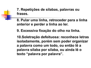7. Repetições de sílabas, palavras ou
frases.
8. Pular uma linha, retroceder para a linha
anterior e perder a linha ao ler.
9. Excessiva fixação do olho na linha.
10.Soletração defeituosa: reconhece letras
isoladamente, porém sem poder organizar
a palavra como um todo, ou então lê a
palavra sílaba por sílaba, ou ainda lê o
texto ―palavra por palavra‖.
 