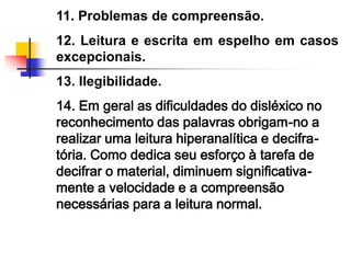 11. Problemas de compreensão.
12. Leitura e escrita em espelho em casos
excepcionais.
13. Ilegibilidade.
14. Em geral as dificuldades do disléxico no
reconhecimento das palavras obrigam-no a
realizar uma leitura hiperanalítica e decifra-
tória. Como dedica seu esforço à tarefa de
decifrar o material, diminuem significativa-
mente a velocidade e a compreensão
necessárias para a leitura normal.
 