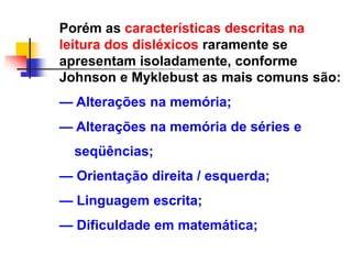 Porém as características descritas na
leitura dos disléxicos raramente se
apresentam isoladamente, conforme
Johnson e Myklebust as mais comuns são:
— Alterações na memória;
— Alterações na memória de séries e
  seqüências;
— Orientação direita / esquerda;
— Linguagem escrita;
— Dificuldade em matemática;
 