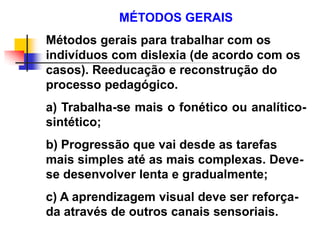 MÉTODOS GERAIS
Métodos gerais para trabalhar com os
indivíduos com dislexia (de acordo com os
casos). Reeducação e reconstrução do
processo pedagógico.
a) Trabalha-se mais o fonético ou analítico-
sintético;
b) Progressão que vai desde as tarefas
mais simples até as mais complexas. Deve-
se desenvolver lenta e gradualmente;
c) A aprendizagem visual deve ser reforça-
da através de outros canais sensoriais.
 