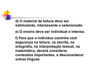 d) O material de leitura deve ser
estimulante, interessante e selecionado.
e) O ensino deve ser individual e intenso.
f) Para que o indivíduo caminhe com
segurança na leitura, na escrita, na
ortografia, na interpretação textual, na
matemática, deverá considerar
conteúdos importantes, e desconsiderar
outras línguas.
 
