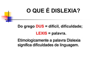 O QUE É DISLEXIA?

Do grego DUS = difícil, dificuldade;
          LEXIS = palavra.
Etimologicamente a palavra Dislexia
significa dificuldades de linguagem.
 
