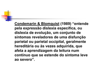 Condemarin & Blomquist (1989) ―entende
pela expressão dislexia específica, ou
dislexia de evolução, um conjunto de
sintomas reveladores de uma disfunção
parietal ou parietal occipital, geralmente
hereditária ou às vezes adquirida, que
afeta a aprendizagem da leitura num
contínuo que se estende do sintoma leve
ao severo‖.
 