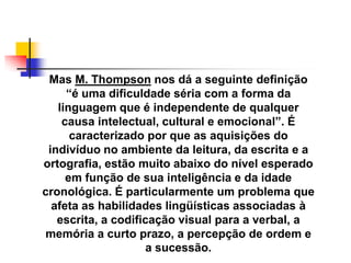 Mas M. Thompson nos dá a seguinte definição
     ―é uma dificuldade séria com a forma da
   linguagem que é independente de qualquer
    causa intelectual, cultural e emocional‖. É
      caracterizado por que as aquisições do
 indivíduo no ambiente da leitura, da escrita e a
ortografia, estão muito abaixo do nível esperado
     em função de sua inteligência e da idade
cronológica. É particularmente um problema que
  afeta as habilidades lingüísticas associadas à
   escrita, a codificação visual para a verbal, a
memória a curto prazo, a percepção de ordem e
                     a sucessão.
 