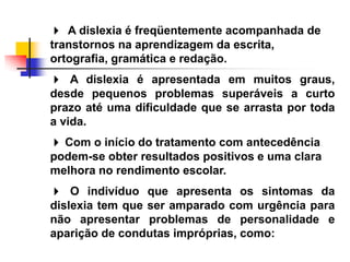  A dislexia é freqüentemente acompanhada de
transtornos na aprendizagem da escrita,
ortografia, gramática e redação.
 A dislexia é apresentada em muitos graus,
desde pequenos problemas superáveis a curto
prazo até uma dificuldade que se arrasta por toda
a vida.
 Com o início do tratamento com antecedência
podem-se obter resultados positivos e uma clara
melhora no rendimento escolar.
 O indivíduo que apresenta os sintomas da
dislexia tem que ser amparado com urgência para
não apresentar problemas de personalidade e
aparição de condutas impróprias, como:
 