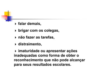  falar demais,

 brigar com os colegas,

 não fazer as tarefas,

 distraimento,

 imaturidade ou apresentar ações
inadequadas como forma de obter o
reconhecimento que não pode alcançar
para seus resultados escolares.
 