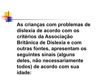 As crianças com problemas de
dislexia de acordo com os
critérios da Associação
Britânica de Dislexia e com
outras fontes, apresentam os
seguintes sinais (alguns
deles, não necessariamente
todos) de acordo com sua
idade:
 