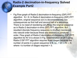Radix-2 decimation-in-frequency Solved
    Example Part2

•   Fig.Flow graph of Radix-2 decimation-in-frequency (DIF) FFT
    algorithm N = 8. In Radix-2 decimation-in-frequency (DIF) FFT
    algorithm, original sequence s(n) is decomposed into two
    subsequences as first half and second half of a sequence.
    There is no need of reordering (shuffling) the original sequence
    as in Radix-2 decimation-in-time (DIT) FFT algorithm. But
    resultant discrete frequency sequence is shuffled (reordered)
    into natural order because these are obtained in unnatural
    order. Flow graph of Radix-2 decimation-in-frequency (DIF) FFT
    algorithm for N= 8 is shown in Fig. Determination of DFT using
    Radix-2 DIF FFT algorithm requires three stages because the
    number of points in a given sequence is 8, i.e., = 2r — N — 8,
    where r is number of stages required = 3.
 
