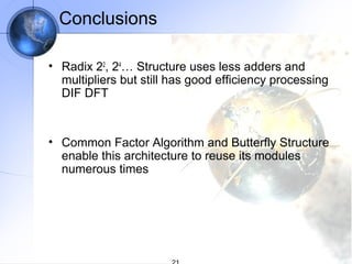 Conclusions

• Radix 22, 24… Structure uses less adders and
  multipliers but still has good efficiency processing
  DIF DFT


• Common Factor Algorithm and Butterfly Structure
  enable this architecture to reuse its modules
  numerous times
 