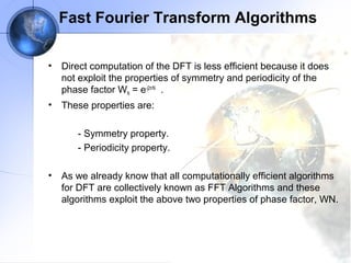 Fast Fourier Transform Algorithms

•   Direct computation of the DFT is less efficient because it does
    not exploit the properties of symmetry and periodicity of the
    phase factor WN = e-j2π/N .
•   These properties are:

       - Symmetry property.
       - Periodicity property.

•   As we already know that all computationally efficient algorithms
    for DFT are collectively known as FFT Algorithms and these
    algorithms exploit the above two properties of phase factor, WN.
 