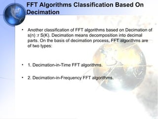 FFT Algorithms Classification Based On
    Decimation

•   Another classification of FFT algorithms based on Decimation of
    s(n) :r S(K). Decimation means decomposition into decimal
    parts. On the basis of decimation process, FFT algorithms are
    of two types:



•   1. Decimation-in-Time FFT algorithms.

•   2. Decimation-in-Frequency FFT algorithms.
 