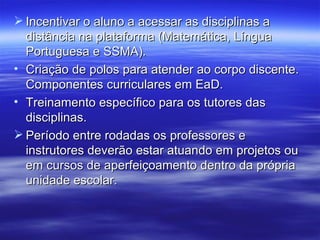  Incentivar o aluno a acessar as disciplinas a
  distância na plataforma (Matemática, Língua
  Portuguesa e SSMA).
• Criação de polos para atender ao corpo discente.
  Componentes curriculares em EaD.
• Treinamento específico para os tutores das
  disciplinas.
 Período entre rodadas os professores e
  instrutores deverão estar atuando em projetos ou
  em cursos de aperfeiçoamento dentro da própria
  unidade escolar.
 