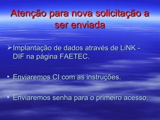 Atenção para nova solicitação a
          ser enviada

 Implantação de dados através de LiNK -
  DIF na página FAETEC.

• Enviaremos CI com as instruções.

• Enviaremos senha para o primeiro acesso.
 