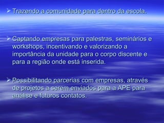  Trazendo a comunidade para dentro da escola.



 Captando empresas para palestras, seminários e
  workshops, incentivando e valorizando a
  importância da unidade para o corpo discente e
  para a região onde está inserida.

 Possibilitando parcerias com empresas, através
  de projetos a serem enviados para a APE para
  análise e futuros contatos.
 