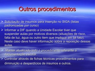 Outros procedimentos

 Solicitação de insumos para inserção no SIGA (listas
  padronizadas por curso)
 Informar a DIF quando a Unidade Escolar tiver que
  suspender aulas por motivos diversos (situações de risco,
  falta de luz, água ou outro item que implique em tal fato).
  Neste caso deve haver informação sobre a reposição dessas
  aulas.
 Manter atualizado todo o procedimento referente a
  documentação escolar.
 Controlar através de fichas técnicas procedimentos para
  diminuição e desperdícios de insumos e outros.
 