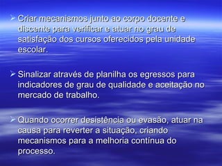  Criar mecanismos junto ao corpo docente e
  discente para verificar e atuar no grau de
  satisfação dos cursos oferecidos pela unidade
  escolar.

 Sinalizar através de planilha os egressos para
  indicadores de grau de qualidade e aceitação no
  mercado de trabalho.

 Quando ocorrer desistência ou evasão, atuar na
  causa para reverter a situação, criando
  mecanismos para a melhoria contínua do
  processo.
 