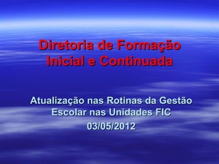 Diretoria de Formação
  Inicial e Continuada

Atualização nas Rotinas da Gestão
    Escolar nas Unidades FIC
            03/05/2012
 