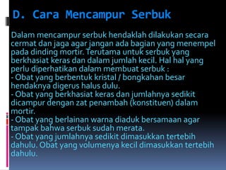 D. Cara Mencampur Serbuk 
Dalam mencampur serbuk hendaklah dilakukan secara 
cermat dan jaga agar jangan ada bagian yang menempel 
pada dinding mortir. Terutama untuk serbuk yang 
berkhasiat keras dan dalam jumlah kecil. Hal hal yang 
perlu diperhatikan dalam membuat serbuk : 
- Obat yang berbentuk kristal / bongkahan besar 
hendaknya digerus halus dulu. 
- Obat yang berkhasiat keras dan jumlahnya sedikit 
dicampur dengan zat penambah (konstituen) dalam 
mortir. 
- Obat yang berlainan warna diaduk bersamaan agar 
tampak bahwa serbuk sudah merata. 
- Obat yang jumlahnya sedikit dimasukkan tertebih 
dahulu. Obat yang volumenya kecil dimasukkan tertebih 
dahulu. 
 