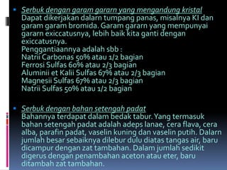  Serbuk dengan garam gararn yang mengandung kristal 
Dapat dikerjakan dalarn tumpang panas, misaInya KI dan 
garam garam bromida. Garam gararn yang mempunyai 
gararn exiccatusnya, lebih baik kita ganti dengan 
exiccatusnya. 
Penggantiaannya adalah sbb : 
Natrii Carbonas 50% atau 1/2 bagian 
Ferrosi Sulfas 60% atau 2/3 bagian 
Aluminii et Kalii Sulfas 67% atau 2/3 bagian 
Magnesii Sulfas 67% atau 2/3 bagian 
Natrii Sulfas 50% atau 1/2 bagian 
 Serbuk dengan bahan setengah padat 
Bahannya terdapat dalam bedak tabur. Yang termasuk 
bahan setengah padat adalah adeps lanae, cera flava, cera 
alba, parafin padat, vaselin kuning dan vaselin putih. Dalarn 
jumlah besar sebaiknya dilebur dulu diatas tangas air, baru 
dicampur dengan zat tambahan. Dalamjumlah sedikit 
digerus dengan penambahan aceton atau eter, baru 
ditambah zat tambahan. 
 