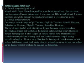  Serbuk dengan bahan cair 
1. Serbuk dengan minyak atsiri 
Minyak atsiri dapat diteteskan terakhir atau dapat juga dibuat oleo sacchara, 
yakni campuran 2 gram gula dengan 1 tetes minyak. Bila hendak dibuat 4 g oleo 
sacchara anisi, kita campur 4 g saccharurn dengan 2 tetes minyak atsiri. 
2. Serbuk dengan tinctura 
Contohnya serbuk dengan Opii Tinctura, Digitalis Tinctura, Aconiti Tinctura, 
Belladonnae Tinctura, Digitalis Tinctura, Ratanhiae Tinctura. 
Tinctur dengan jumlah kecil dikerjakan dengan lumpang panas, kemudian 
dikeringkan dengan zat tambahan. Sedangkan dalam jurnlah besar dikerjakan 
dengan menguapkan di atas tangas air sampai kental baru ditambahkan zat 
tambahan (sampai dapat diserap oteh zat tambahan) aduk sampai kering 
kemudian diangkat. Tinctur yang diuapkan ini beratnya 0, untuk semua serbuk 
terbagi kehilangan berat tidak pertu diganti, sedangkan untuk serbuk tak terbagi 
harus diganti seberat tinctura itu dengan zat tambahan. 
 