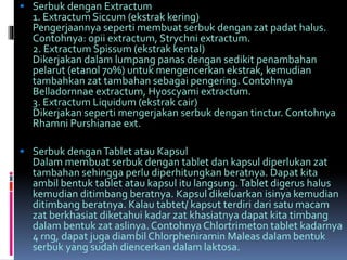  Serbuk dengan Extractum 
1. ExtractumSiccum(ekstrak kering) 
Pengerjaannya seperti membuat serbuk dengan zat padat halus. 
Contohnya: opii extractum, Strychni extractum. 
2. ExtractumSpissum (ekstrak kental) 
Dikerjakan dalam lumpang panas dengan sedikit penambahan 
pelarut (etanol 70%) untuk mengencerkan ekstrak, kemudian 
tambahkan zat tambahan sebagai pengering. Contohnya 
Belladornnae extractum, Hyoscyami extractum. 
3. Extractum Liquidum (ekstrak cair) 
Dikerjakan seperti mengerjakan serbuk dengan tinctur. Contohnya 
Rhamni Purshianae ext. 
 Serbuk denganTablet atau Kapsul 
Dalam membuat serbuk dengan tablet dan kapsul diperlukan zat 
tambahan sehingga perlu diperhitungkan beratnya. Dapat kita 
ambil bentuk tablet atau kapsul itu langsung. Tablet digerus halus 
kemudian ditimbang beratnya. Kapsul dikeluarkan isinya kemudian 
ditimbang beratnya. Kalau tabtet/ kapsut terdiri dari satu macam 
zat berkhasiat diketahui kadar zat khasiatnya dapat kita timbang 
dalam bentuk zat aslinya. Contohnya Chlortrimeton tablet kadarnya 
4 rng, dapat juga diambil Chlorpheniramin Maleas dalam bentuk 
serbuk yang sudah diencerkan dalam laktosa. 
 