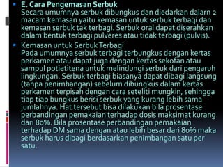 E. Cara Pengemasan Serbuk 
Secara umumnya serbuk dibungkus dan diedarkan dalarn 2 
macam kemasan yaitu kemasan untuk serbuk terbagi dan 
kemasan serbuk tak terbagi. Serbuk oral dapat diserahkan 
dalam bentuk terbagi pulveres atau tidak terbagi (pulvis). 
 Kemasan untuk SerbukTerbagi 
Pada umumnya serbuk terbagi terbungkus dengan kertas 
perkamen atau dapat juga dengan kertas sekofan atau 
sampul potietitena untuk melindungi serbuk dari pengaruh 
lingkungan. Serbuk terbagi biasanya dapat dibagi langsung 
(tanpa penimbangan) sebelum dibungkus dalam kertas 
perkamen terpisah dengan cara seteliti mungkin, sehingga 
tiap tiap bungkus berisi serbuk yang kurang lebih sama 
jumlahnya. Hat tersebut bisa dilakukan bila prosentase 
perbandingan pemakaian terhadap dosis maksimat kurang 
dari 80%. Bila prosentase perbandingan pemakaian 
terhadap DM sama dengan atau lebih besar dari 80% maka 
serbuk harus dibagi berdasarkan penimbangan satu per 
satu. 
 
