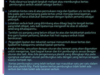  Pada dasarnya langkah langkah melipat atau membungkus kertas 
pembungkus serbuk adalah sebagai berikut : 
a. Letakkan kertas rata di atas permukaan meja dan lipatkan 1/2 inci ke arah 
kita pada garis memanjang pada kertas untuk menjaga keseragaman, 
langkah ini harus dilakukan bersamaan dengan lipatan pertama sebagai 
petunjuk. 
b. Letakkan serbuk baik yang ditimbang atau dibagi bagi ke tengah kertas 
yang telah dilipat, satu kali lipatannya mengarah ke atas di sebelah 
seberang dihadapanmu. 
c. Tariklah sisi panjang yang belumdilipat ke atas dan letakkanlah pada kira 
kira garis lipatan pertama, lakukan hati hati supaya serbuk tidak 
berceceran. 
d. Peganglah lipatan dan tekanlah sampai menyentuh dasar kertas dan 
lipatlah ke hadapanmu setebal lipatan pertama. 
e. Angkat kertas, sesuaikan dengan ukuran dos tempat yang akan digunakan 
untuk mengemas, lipat bagian kanan dan kiri pembungkus sesuai dengan 
ukuran dos tadi. Atau bila pengemasnya plastik yang dilengkapi klip pada 
ujungnya usahakan ukuran pembungkus satu dengan yang lainnya seragam 
supaya tampak rapi. 
f. .Kertas pembungkus yang telah terlipat rapi masukkan satu per satu dalam 
dos atau plastik klip. Pada lipatan kertas pembungkus tidak boleh ada 
serbuk dan tidak boleh ada ceceran serbuk. 
 