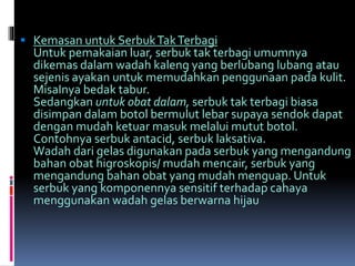  Kemasan untuk SerbukTakTerbagi 
Untuk pemakaian luar, serbuk tak terbagi umumnya 
dikemas dalam wadah kaleng yang berlubang lubang atau 
sejenis ayakan untuk memudahkan penggunaan pada kulit. 
MisaInya bedak tabur. 
Sedangkan untuk obat dalam, serbuk tak terbagi biasa 
disimpan dalam botol bermulut lebar supaya sendok dapat 
dengan mudah ketuar masuk melalui mutut botol. 
Contohnya serbuk antacid, serbuk laksativa. 
Wadah dari gelas digunakan pada serbuk yang mengandung 
bahan obat higroskopis/ mudah mencair, serbuk yang 
mengandung bahan obat yang mudah menguap. Untuk 
serbuk yang komponennya sensitif terhadap cahaya 
menggunakan wadah gelas berwarna hijau 
 