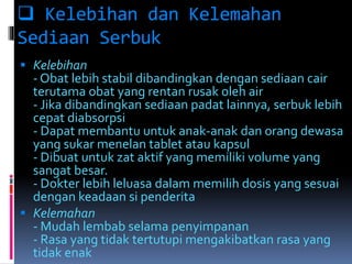  Kelebihan dan Kelemahan 
Sediaan Serbuk 
 Kelebihan 
- Obat lebih stabil dibandingkan dengan sediaan cair 
terutama obat yang rentan rusak oleh air 
- Jika dibandingkan sediaan padat lainnya, serbuk lebih 
cepat diabsorpsi 
- Dapat membantu untuk anak-anak dan orang dewasa 
yang sukar menelan tablet atau kapsul 
- Dibuat untuk zat aktif yang memiliki volume yang 
sangat besar. 
- Dokter lebih leluasa dalam memilih dosis yang sesuai 
dengan keadaan si penderita 
 Kelemahan 
- Mudah lembab selama penyimpanan 
- Rasa yang tidak tertutupi mengakibatkan rasa yang 
tidak enak 
 
 