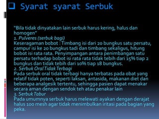  Syarat syarat Serbuk 
“Bila tidak dinyatakan lain serbuk harus kering, halus dan 
homogen” 
1. Pulveres (serbuk bagi) 
Keseragaman bobot : Timbang isi dari 20 bungkus satu persatu, 
campur isi ke 20 bungkus tadi dan timbang sekaligus, hitung 
bobot isi rata rata. Penyimpangan antara penimbangan satu 
persatu terhadap bobot isi rata rata tidak tebih dari 15% tiap 2 
bungkus dan tidak tebih dari 10% tiap 18 bungkus. 
2. Serbuk Oral TidakTerbagi 
Pada serbuk oral tidak terbagi hanya terbatas pada obat yang 
relatif tidak poten, seperti laksan, antasida, makanan diet dan 
beberapa analgesik tertentu, sehingga pasien dapat menakar 
secara aman dengan sendok teh atau penakar lain 
3. SerbukTabur 
Pada umumnya serbuk harus melewati ayakan dengan derajat 
halus 100 mesh agar tidak menimbulkan iritasi pada bagian yang 
peka. 
 