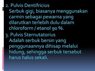 2. Pulvis Dentifricius 
Serbuk gigi, biasanya menggunakan 
carmin sebagai pewarna yang 
dilarutkan terlebih dulu dalam 
chloroform / etanol 90 %. 
3. Pulvis Sternutatorius 
Adalah serbuk bersin yang 
penggunaannya dihisap melalui 
hidung, sehingga serbuk tersebut 
harus halus sekali. 
 