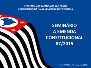 SEMINÁRIO
A EMENDA
CONSTITUCIONAL
87/2015
SECRETARIA DA FAZENDA DE SÃO PAULO
COORDENADORIA DA ADMINISTRAÇÃO TRIBUTÁRIA
15/12/2015 – Versão 15121501
 