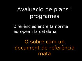 Avaluació de plans i programes Diferències entre la norma europea i la catalana  O sobre com un document de referència mata 
