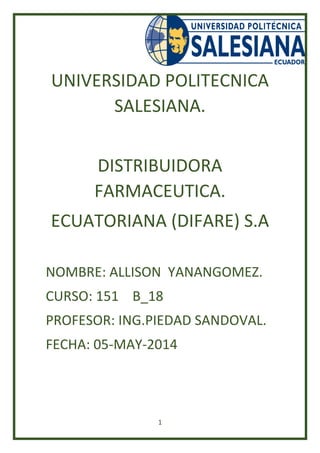 1
UNIVERSIDAD POLITECNICA
SALESIANA.
DISTRIBUIDORA
FARMACEUTICA.
ECUATORIANA (DIFARE) S.A
NOMBRE: ALLISON YANANGOMEZ.
CURSO: 151 B_18
PROFESOR: ING.PIEDAD SANDOVAL.
FECHA: 05-MAY-2014
 