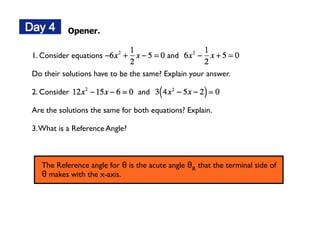Opener.


1. Consider equations                     and

Do their solutions have to be the same? Explain your answer.

2. Consider                      and

Are the solutions the same for both equations? Explain.

3. What is a Reference Angle?



   The Reference angle for θ is the acute angle θR that the terminal side of
   θ makes with the x-axis.
 