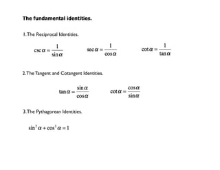 The fundamental identities.


1. The Reciprocal Identities.




2. The Tangent and Cotangent Identities.




3. The Pythagorean Identities.
 