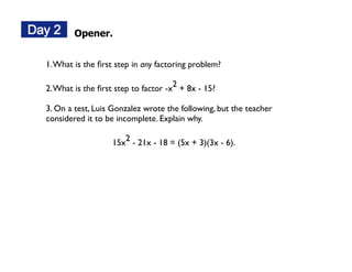 Opener.


1. What is the ﬁrst step in any factoring problem?

2. What is the ﬁrst step to factor -x2 + 8x - 15?

3. On a test, Luis Gonzalez wrote the following, but the teacher
considered it to be incomplete. Explain why.

                   15x2 - 21x - 18 = (5x + 3)(3x - 6).
 