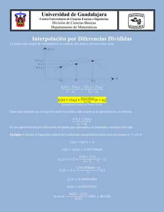 Universidad de Guadalajara
Centro Universitario de Ciencias Exactas e Ingenierías

División de Ciencias Básicas
Departamento de Matemáticas

Interpolación por Diferencias Divididas
La forma más simple de interpolación es conectar dos puntos con una línea recta;
f(x)

f(x

)
2
f(x)

f(x1 )

x

x
1

( )

( )

x

x2

( )

( )

(

( )

)

(

( )

)

(

)

Interpolación Lineal de Primer Orden

Entre más pequeño sea el intervalo entre los puntos, más exacta es la aproximación, el término;
( )

( )

Es una aproximación por diferencias divididas que representa a la pendiente o primera derivada.
Ejemplo: Calcular el logaritmo natural de 2 utilizando interpolación lineal entre los puntos a= 1 y b=6.
( )
( )
( )

( )

( )
( )

( )

( )

( )

(

)
( )

( )
( )
( )

( )
( )

(

)

 