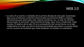 WEB 2.0
• La web 2.0 se asiento a mediados de la primera década de este siglo. Sustentada
bajo unas conexiones a internet evolucionadas (ya teníamos ADSL), y mejores
herramientas para desarrollar web, mejores servidores, etc., la web 2.0, también
denominada "la red social", llena Internet de blogs, wikis, foros y finalmente, redes
sociales. El objetivo de la web 2.0 es la compartición del conocimiento, es la web
colaborativa y ha sido uno de los atractivos principales para atraer a usuarios (basta
ver los usuarios de facebook que, hasta facebook, no tocaban un ordenador).
 