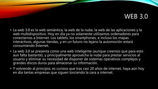 WEB 3.0
• La web 3.0 es la web semántica, la web de la nube, la web de las aplicaciones y la
web multidispositivo. Hoy en día ya no solamente utilizamos ordenadores para
conectarnos a Internet. Los tablets, los smartphones, e incluso los mapas
interactivos, algunas tiendas, y en un futuro no lejano la automoción estará
consumiendo Internet.
• La web 3.0 se presenta como una web inteligente (aunque creemos que para esto
aun falta bastante), y principalmente aprovecha la nube para prestar servicios al
usuario y eliminar su necesidad de disponer de sistemas operativos complejos y
grandes discos duros para almacenar su información.
• Y volviendo al principio, es curioso que tras casi 20 años de internet, haya aún hoy
en día tantas empresas que siguen torciendo la cara a internet.
 