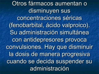Otros fármacos aumentan oOtros fármacos aumentan o
disminuyen susdisminuyen sus
concentraciones séricasconcentraciones séricas
(fenobarbital, ácido valproico).(fenobarbital, ácido valproico).
Su administración simultáneaSu administración simultánea
con antidepresores provocacon antidepresores provoca
convulsiones. Hay que disminuirconvulsiones. Hay que disminuir
la dosis de manera progresivala dosis de manera progresiva
cuando se decida suspender sucuando se decida suspender su
administraciónadministración
 